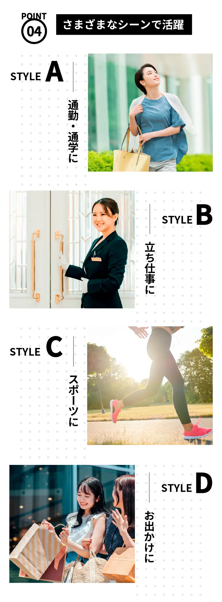 STYLE Aー-ショッピングバッグを持つ女性。通勤や通学で水でつくるインソールを使用 STYLE B-ホテルスタッフなど立ち仕事の女性。足元ケアに水でつくるインソールを活用
    STYLE C-
    ランニングをする女性。ス
    ポーツシーンで水でつくる
    インソールを活用 STYLE D
    -友人と買い物を楽しむ女
    性。お出かけシーンで快適
    に歩ける